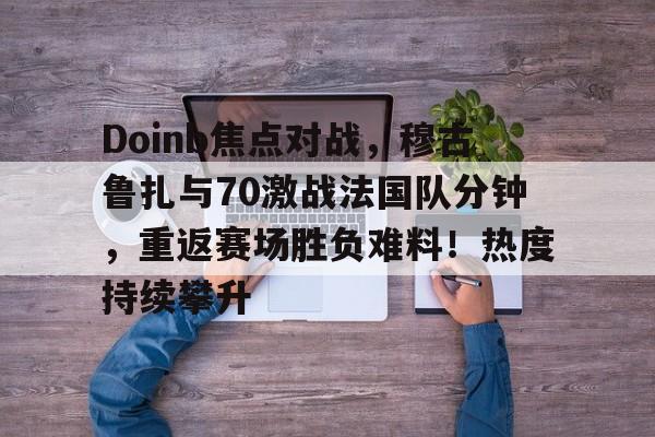 Doinb焦点对战，穆古鲁扎与70激战法国队分钟，重返赛场胜负难料！热度持续攀升(we和rng交手记录)