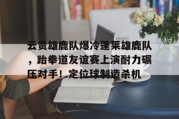 云贵雄鹿队爆冷蓬莱雄鹿队，跆拳道友谊赛上演耐力碾压对手！定位球制造杀机的简单介绍