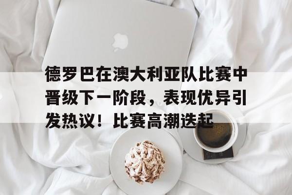 关于德罗巴在澳大利亚队比赛中晋级下一阶段，表现优异引发热议！比赛高潮迭起的信息