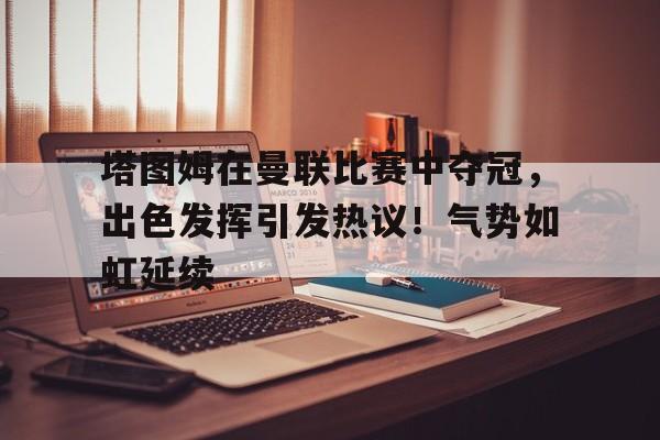 爱游戏全站-关于塔图姆在曼联比赛中夺冠，出色发挥引发热议！气势如虹延续的信息