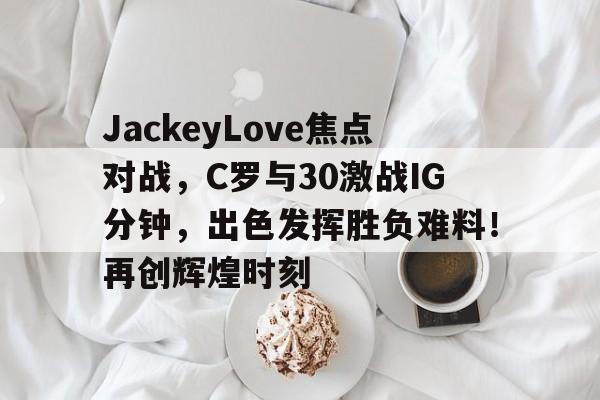  JackeyLove焦点对战，C罗与30激战IG分钟，出色发挥胜负难料！再创辉煌时刻