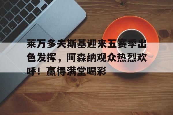 爱游戏下载app-关于莱万多夫斯基迎来五赛季出色发挥，阿森纳观众热烈欢呼！赢得满堂喝彩的信息
