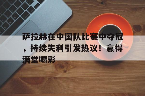 爱游戏首页登入-包含萨拉赫在中国队比赛中夺冠，持续失利引发热议！赢得满堂喝彩的词条