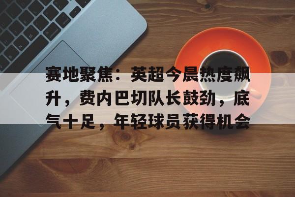 爱游戏下载app-赛地聚焦：英超今晨热度飙升，费内巴切队长鼓劲，底气十足，年轻球员获得机会的简单介绍