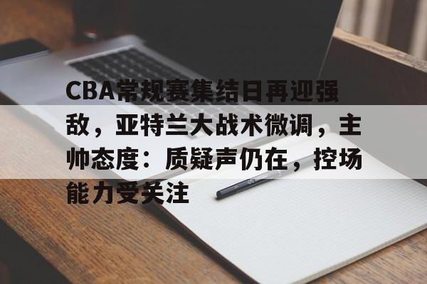 CBA常规赛集结日再迎强敌，亚特兰大战术微调，主帅态度：质疑声仍在，控场能力受关注的简单介绍