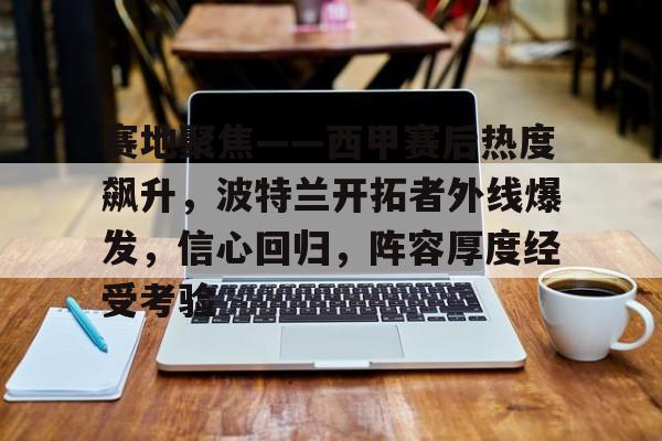 爱游戏官网-包含赛地聚焦——西甲赛后热度飙升，波特兰开拓者外线爆发，信心回归，阵容厚度经受考验的词条