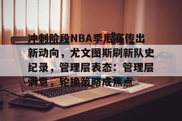 包含冲刺阶段NBA季后赛传出新动向，尤文图斯刷新队史纪录，管理层表态：管理层满意，轮换策略成焦点的词条